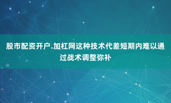 股市配资开户.加杠网这种技术代差短期内难以通过战术调整弥补