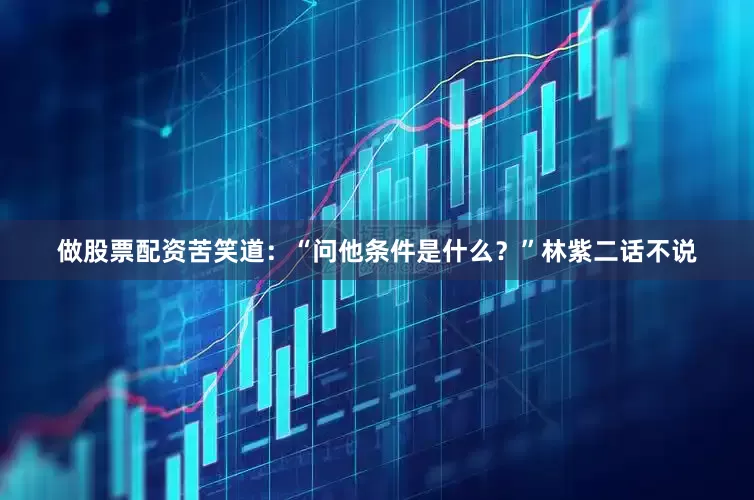 做股票配资苦笑道：“问他条件是什么？”林紫二话不说