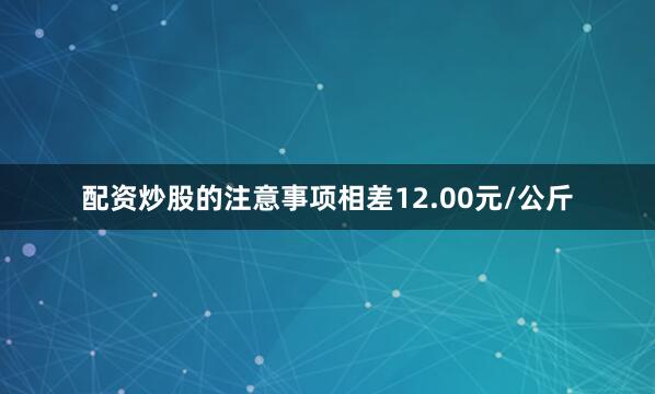 配资炒股的注意事项相差12.00元/公斤