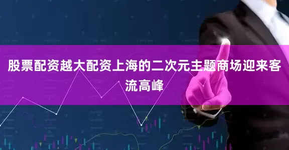 股票配资越大配资上海的二次元主题商场迎来客流高峰