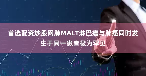 首选配资炒股网肺MALT淋巴瘤与肺癌同时发生于同一患者极为罕见