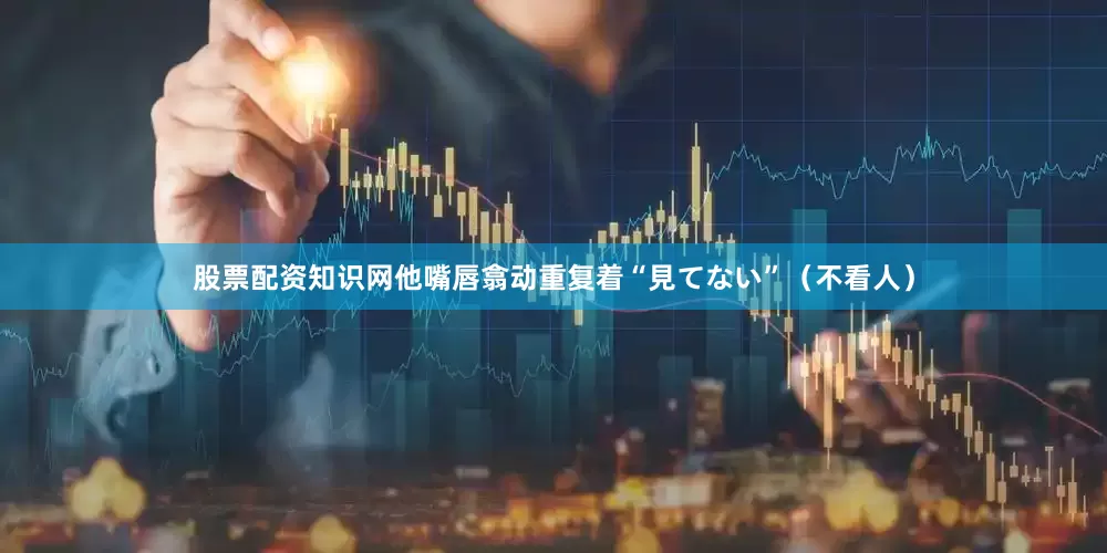 股票配资知识网他嘴唇翕动重复着“見てない”（不看人）