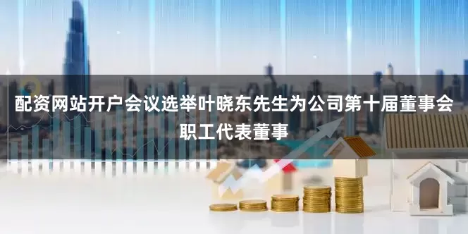 配资网站开户会议选举叶晓东先生为公司第十届董事会职工代表董事