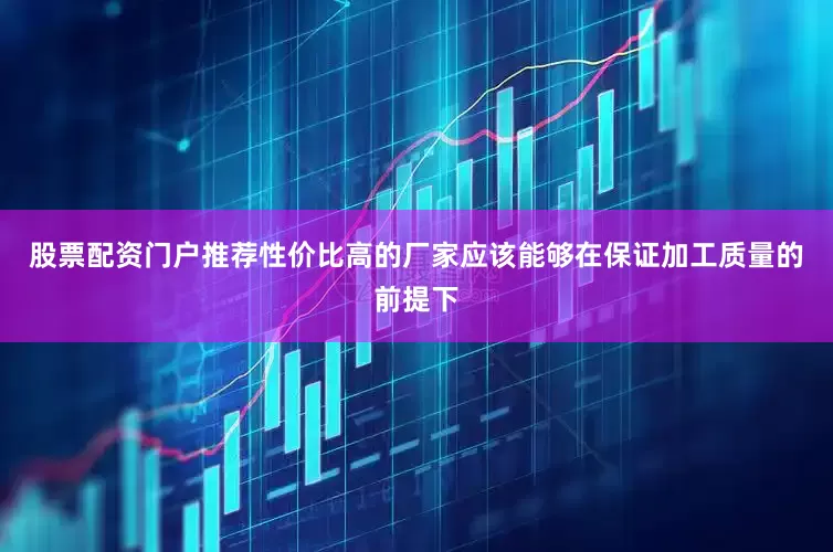 股票配资门户推荐性价比高的厂家应该能够在保证加工质量的前提下