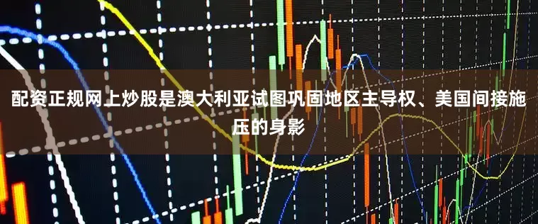配资正规网上炒股是澳大利亚试图巩固地区主导权、美国间接施压的身影