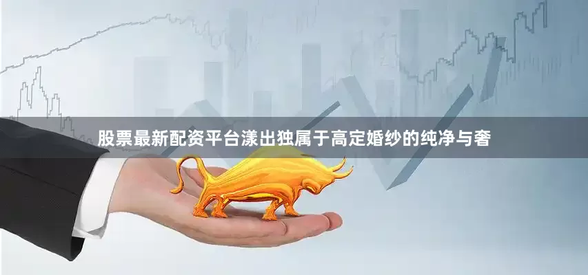 股票最新配资平台漾出独属于高定婚纱的纯净与奢